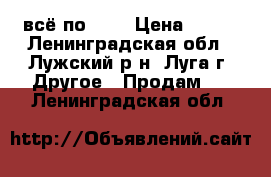 всё по 500 › Цена ­ 500 - Ленинградская обл., Лужский р-н, Луга г. Другое » Продам   . Ленинградская обл.